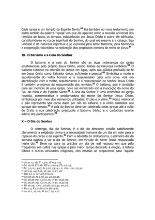 Cada igreja é um templo do Espírito Santo.83 Há também no novo testamento um 
outro sentido da palavra “igreja” em que ela aparece como a reunião universal dos 
remidos de todos os tempos, estabelecida por Jesus Cristo e sobre ele edificada, 
constituindo-se no corpo espiritual do Senhor, do qual ele mesmo é a cabeça. Sua 
unidade é de natureza espiritual e se expressa pelo amor fraternal, pela harmonia 
e cooperação voluntária na realização dos propósitos comuns do reino de Deus.84 
IX- O Batismo e a Ceia do Senhor 
O batismo e a ceia do Senhor são as duas ordenanças da igreja 
estabelecidas pelo próprio Jesus Cristo, sendo ambas de natureza simbólica.85 O 
batismo consiste na imersão do crente em água, após sua pública profissão de fé 
em Jesus Cristo como Salvador único, suficiente e pessoal.86 Simboliza a morte e 
sepultamento do velho homem e a ressurreissão para uma nova vida em 
identificação com a morte, sepultamento e a ressurreissão do Senhor Jesus Cristo 
é também pronúncio da ressurreissão dos remidos.87 O batismo, que é condição 
para ser membro de uma igreja, deve ser ministrado sob a invocação do nome do 
Pai, do Filho e do Espírito Santo.88 A ceia do Senhor é uma cerimônia da igreja 
reunida, comemorativa e proclamadora da morte do Senhor Jesus Cristo, 
simbolizada por meio dos elementos utilizados: O pão e o vinho.89 Neste memorial 
o pão representa seu corpo dado por nós no calvário e o vinho simboliza seu 
sangue derramado.90 A ceia do Senhor deve ser celebrada pelas igrejas até a volta 
de Cristo e sua celebração pressupõe o batismo bíblico e o cuidadoso exame 
íntimo dos participantes.91 
X – O Dia do Senhor 
O domingo, dia do Senhor, é o dia do descanço cristão satisfazendo 
plenamente a exigência divina e a necessidade humana de um dia em sete para o 
repouso do corpo e do espírito.92 Com o advento do cristianismo, o primeiro dia da 
semana passou a ser o dia do Senhor, em virtude de haver Jesus ressusctado 
neste dia.93 Deve ser para os cristãos um dia de real repouso em que pela 
frequência aos cultos nas igrejas e pelo maior tempo dedicado à oração, à leitura 
bíblica e outras atividades religiosas, eles estarão se preparando para “aquele 
83 At 20.17, 28; Tt 1.5-9; 1Tm 3.1-13. 
84 Mt 16.18; Cl 1.18; Hb 12.22-24; Ef 1.22, 23. 
85 Mt 3.5, 6, 13-17; Jo 3.22, 23; 4.1, 2; 1Co 11.20, 23-30. 
86 At 2.41, 42; 8.12, 36-39; 10.47, 48. 
87 Rm 6.3-5; Gl 3.27; Cl 2.12. 
88 Mt 28.19; At 2.38, 41, 42; 10.48. 
89 Mt 26.26-29; 1Co 10.16, 17-21; 11.23-29. 
90 Mt 26.26-29; 1Co 10.16, 17-21; 11.23-29. 
91 Mt 26.29; 1Co 11.26-28; At 2.42; 20.4-8. 
92 Gn 2.3; Êx 20.8-11; Is 58.13-14. 
93 Jo 20.1, 19, 26; At 20.7; Ap 1.10. 
 