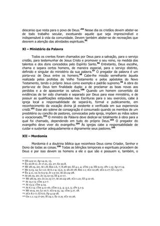 descanso que resta para o povo de Deus.”94 Nesse dia os cristãos devem abster-se 
de todo trabalho secular, excetuando aquele que seja imprescindível e 
indispensável à vida da comunidade. Devem também abster-se de recreações que 
desviem a atenção das atividades espirituais.95 
XI – Ministério da Palavra 
Todos os crentes foram chamados por Deus para a salvação, para o serviço 
cristão, para testemunhar de Jesus Cristo e promover o seu reino, na medida dos 
talentos e dos dons concedidos pelo Espírito Santo.96 Entretanto, Deus escolhe, 
chama e separa certos homens, de maneira especial, para o serviço distinto, 
definido e singular do ministério da sua palavra.97 O pregador da palavra é um 
porta-voz de Deus entre os homens.98 Cabe-lhe missão semelhante àquela 
realizada pelos profetas do Velho Testamento e pelos apóstolos do Novo 
Testamento, tendo o próprio Jesus como exemplo e padrão supremo.99 A obra do 
porta-voz de Deus tem finalidade dupla: a de proclamar as boas novas aos 
perdidos e a de apascentar os salvos.100 Quando um homem convertido dá 
evidências de ter sido chamado e separado por Deus para esse ministério, e de 
possuir as qualificações estipuladas nas Escrituras para o seu exercício, cabe à 
igreja local a responsabilidade de separá-lo, formal e publicamente, em 
reconhecimento da vocação divina já existente e verificada em sua experiencia 
cristã.101 Esse ato solene de consagração é consumado quando os membos de um 
presbitério ou concílio de pastores, convocados pela igreja, impõem as mãos sobre 
o vocacionado.102 O ministro da Palavra deve dedicar-se totalmente à obra para a 
qual foi chamado, dependendo em tudo do próprio Deus.103 O pregador do 
evangelho deve viver do evangelho.104 Às igrejas cabe a responsabilidade de 
cuidar e sustentar adequadamente e dignamente seus pastores.105 
XII – Mordomia 
Mordomia é a doutrina bíblica que reconhece Deus como Criador, Senhor e 
Dono de todas as coisas.106 Todas as bênçãos temporais e espirituais procedem de 
Deus e por isso devem os homens a ele o que são e possuem e, também, o 
94 Hb 4.9-11; Ap 14.12, 13. 
95 Êx 20.8-11; Jr 17.21, 22, 27; Ez 22.8. 
96 Mt 28.19, 20; At 1.8; Rm 1.6, 7; 8.28-30; Ef 4.1, 4; 2Tm 1.9; Hb 9.15; 1Pe 1.15; Ap 17.14. 
97 Mr 3.13, 14; Lc 1.2; At 6.1-4; 13.2, 3; 26.16-18; Rm 1.1; 1Co 12.28; 2Co 2.17; Gl 1.15-17. 
98 Êx 4.11, 12; Is 6.5-9; Jr 1.5-10; At 20.24-28. 
99 At 26.19, 20; Jo 13.12-15; Ef 4.11-17. 
100 Mt 28.19, 20; Jo 21.15-17; At 20.24-28; 1Co 1.21; Ef 4.12-16. 
101 At 13.1-3; 1Tm 3.1-7. 
102 At 13.3; 1Tm 4.14. 
103 At 6.1-4; 1Tm 4.11-16; 2Tm 2.3, 4; 4.2, 5; 1Pe 5.1-3. 
104 Mt 10.9, 10; Lc 10.7; 1Co 9.13, 14; 1Tm 5.17, 18. 
105 2Co 8.1-7; Gl 6.6; Fp 4.14-18. 
106 Gn 1.1; 14.17-20; Sl 24.1; Ec 11.9; 1Co 10.26. 
 