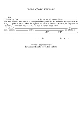 DECLARAÇÃO DE RESIDENCIA 
Eu:__________________________________________________________________________, 
portador do CPF _____________________ e da cédula de identidade n°________________, 
por não possuir nenhum dos comprovantes previstos na Portaria DETRAN/RS n° 
504/11, para o fim de atos de registro de veículo junto ao Centro de Registro de 
Veículos, declaro sob as penas da lei, que meu endereço é na: 
Rua/Av. ___________________________________________________________, n° _______, 
complemento _____________, bairro ________________________________, na cidade de 
______________________________________________, UF ________, CEP _________________. 
__________________________,_____de__________________de 20____. 
Proprietário/adquirente 
(firma reconhecida por autenticidade) 
