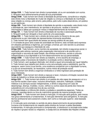 Artigo XVII . 1. Todo homem tem direito à propriedade, só ou em sociedade com outros.
2. Ninguém será arbitrariamente privado de sua propriedade.
Artigo XVIII . Todo homem tem direito à liberdade de pensamento, consciência e religião;
este direito inclui a liberdade de mudar de religião ou crença e a liberdade de manifestar
essa religião ou crença, pelo ensino, pela prática, pelo culto e pela observância, em público
ou em particular.
Artigo XIX . Todo homem tem direito à liberdade de opinião e expressão; este direito inclui
a liberdade de, sem interferência, ter opiniões e de procurar, receber e transmitir
informações e idéias por quaisquer meios e independentemente de fronteiras.
Artigo XX . 1. Todo homem tem direito à liberdade de reunião e associação pacífica.
2. Ninguém pode ser obrigado a fazer parte de uma associação.
Artigo XXI . 1. Todo homem tem o direito de tomar parte no Governo de seu país
diretamente ou por intermédio de representantes livremente escolhidos.
2. Todo homem tem igual direito de acesso ao serviço público do seu país.
3. A vontade do povo será a base da autoridade do Governo; esta vontade será expressa
em eleições periódicas e legítimas, por sufrágio universal, por voto secreto ou processo
equivalente que assegure a liberdade de voto.
Artigo XXII . Todo homem, como membro da sociedade, tem direito à segurança social, à
realização pelo esforço nacional, pela cooperação internacional e de acordo com a
organização e recursos de cada Estado, dos direitos econômicos, sociais e culturais
indispensáveis à sua dignidade e ao livre desenvolvimento da sua personalidade.
Artigo XXIII . 1.Todo homem tem direito ao trabalho, à livre escolha de emprego, a
condições justas e favoráveis de trabalho e à proteção contra o desemprego.
2. Todo homem, sem qualquer distinção, tem direito a igual remuneração por igual trabalho.
3. Todo homem que trabalha tem direito a uma remuneração justa e satisfatória, que lhe
assegure, assim como à sua família, uma existência compatível com a dignidade humana,
e a que se acrescentarão, se necessário, outros meios de proteção social.
4. Todo homem tem direito a organizar sindicatos e a neles ingressar para proteção de
seus interesses.
Artigo XXIV . Todo homem tem direito a repouso e lazer, inclusive a limitação razoável das
horas de trabalho e a férias remuneradas periódicas.
Artigo XXV . 1. Todo homem tem direito a um padrão de vida capaz de assegurar a si e a
sua família saúde e bem-estar, inclusive alimentação, vestuário, habitação, cuidados
médicos e os serviços sociais indispensáveis, e direito à segurança em caso de
desemprego, doença, invalidez, viuvez, velhice ou outros casos de perda dos meios de
subsistência em circunstâncias fora de seu controle.
2. A maternidade e a infância têm direito a cuidados e assistência especiais. Todas as
crianças, nascidas dentro ou fora do matrimônio gozarão da mesma proteção social.
Artigo XXVI . 1. Todo homem tem direito à instrução. A instrução será gratuita, pelo menos
nos graus elementares e fundamentais. A instrução elementar será obrigatória. A instrução
técnico-profissional será acessível a todos, bem como a instrução superior, esta baseada
no mérito.
2. A instrução será orientada no sentido do pleno desenvolvimento da personalidade
humana e do fortalecimento do respeito pelos direitos do homem e pelas liberdades
fundamentais. A instrução promoverá a compreensão, a tolerância e a amizade entre todas
as nações e grupos raciais ou religiosos, e coadjuvará as atividades das Nações Unidas
 
