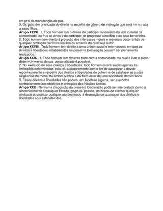 em prol da manutenção da paz.
3. Os pais têm prioridade de direito na escolha do gênero de instrução que será ministrada
a seus filhos.
Artigo XXVII . 1. Todo homem tem o direito de participar livremente da vida cultural da
comunidade, de fruir as artes e de participar do progresso científico e de seus benefícios.
2. Todo homem tem direito à proteção dos interesses morais e materiais decorrentes de
qualquer produção científica literária ou artística da qual seja autor.
Artigo XXVIII . Todo homem tem direito a uma ordem social e internacional em que os
direitos e liberdades estabelecidos na presente Declaração possam ser plenamente
realizados.
Artigo XXIX . 1. Todo homem tem deveres para com a comunidade, na qual o livre e pleno
desenvolvimento de sua personalidade é possível.
2. No exercício de seus direitos e liberdades, todo homem estará sujeito apenas às
limitações determinadas pela lei, exclusivamente com o fim de assegurar o devido
reconhecimento e respeito dos direitos e liberdades de outrem e de satisfazer as justas
exigências da moral, da ordem pública e do bem-estar de uma sociedade democrática.
3. Esses direitos e liberdades não podem, em hipótese alguma, ser exercidos
contrariamente aos objetivos e princípios das Nações Unidas.
Artigo XXX . Nenhuma disposição da presente Declaração pode ser interpretada como o
reconhecimento a qualquer Estado, grupo ou pessoa, do direito de exercer qualquer
atividade ou praticar qualquer ato destinado à destruição de quaisquer dos direitos e
liberdades aqui estabelecidos.
 