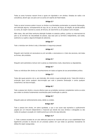 * Fonte: Centro dos Direitos do Homem das Nações Unidas, publicação GE.94-15440.
Todos os seres humanos nascem livres e iguais em dignidade e em direitos. Dotados de razão e de
consciência, devem agir uns para com os outros em espírito de fraternidade.
Artigo 2.º
Todos os seres humanos podem invocar os direitos e as liberdades proclamados na presente Declaração,
sem distinção alguma, nomeadamente de raça, de cor, de sexo, de língua, de religião, de opinião política
ou outra, de origem nacional ou social, de fortuna, de nascimento ou de qualquer outra situação.
Além disso, não será feita nenhuma distinção fundada no estatuto político, jurídico ou internacional do
país ou do território da naturalidade da pessoa, seja esse país ou território independente, sob tutela,
autónomo ou sujeito a alguma limitação de soberania.
Artigo 3.º
Todo o indivíduo tem direito à vida, à liberdade e à segurança pessoal.
Artigo 4.º
Ninguém será mantido em escravatura ou em servidão; a escravatura e o trato dos escravos, sob todas
as formas, são proibidos.
Artigo 5.º
Ninguém será submetido a tortura nem a penas ou tratamentos cruéis, desumanos ou degradantes.
Artigo 6.º
Todos os indivíduos têm direito ao reconhecimento em todos os lugares da sua personalidade jurídica.
Artigo 7.º
Todos são iguais perante a lei e, sem distinção, têm direito a igual protecção da lei. Todos têm direito a
protecção igual contra qualquer discriminação que viole a presente Declaração e contra qualquer
incitamento a tal discriminação.
Artigo 8.º
Toda a pessoa tem direito a recurso efectivo para as jurisdições nacionais competentes contra os actos
que violem os direitos fundamentais reconhecidos pela Constituição ou pela lei.
Artigo 9.º
Ninguém pode ser arbitrariamente preso, detido ou exilado.
Artigo 10.º
Toda a pessoa tem direito, em plena igualdade, a que a sua causa seja equitativa e publicamente
julgada por um tribunal independente e imparcial que decida dos seus direitos e obrigações ou das
razões de qualquer acusação em matéria penal que contra ela seja deduzida.
Artigo 11.º
1. Toda a pessoa acusada de um acto delituoso presume-se inocente até que a sua culpabilidade fique
legalmente provada no decurso de um processo público em que todas as garantias necessárias de
defesa lhe sejam asseguradas.
 