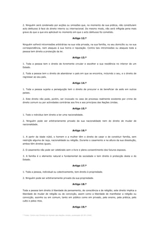 * Fonte: Centro dos Direitos do Homem das Nações Unidas, publicação GE.94-15440.
2. Ninguém será condenado por acções ou omissões que, no momento da sua prática, não constituíam
acto delituoso à face do direito interno ou internacional. Do mesmo modo, não será infligida pena mais
grave do que a que era aplicável no momento em que o acto delituoso foi cometido.
Artigo 12.º
Ninguém sofrerá intromissões arbitrárias na sua vida privada, na sua família, no seu domicílio ou na sua
correspondência, nem ataques à sua honra e reputação. Contra tais intromissões ou ataques toda a
pessoa tem direito a protecção da lei.
Artigo 13.º
1. Toda a pessoa tem o direito de livremente circular e escolher a sua residência no interior de um
Estado.
2. Toda a pessoa tem o direito de abandonar o país em que se encontra, incluindo o seu, e o direito de
regressar ao seu país.
Artigo 14.º
1. Toda a pessoa sujeita a perseguição tem o direito de procurar e de beneficiar de asilo em outros
países.
2. Este direito não pode, porém, ser invocado no caso de processo realmente existente por crime de
direito comum ou por actividades contrárias aos fins e aos princípios das Nações Unidas.
Artigo 15.º
1. Todo o indivíduo tem direito a ter uma nacionalidade.
2. Ninguém pode ser arbitrariamente privado da sua nacionalidade nem do direito de mudar de
nacionalidade.
Artigo 16.º
1. A partir da idade núbil, o homem e a mulher têm o direito de casar e de constituir família, sem
restrição alguma de raça, nacionalidade ou religião. Durante o casamento e na altura da sua dissolução,
ambos têm direitos iguais.
2. O casamento não pode ser celebrado sem o livre e pleno consentimento dos futuros esposos.
3. A família é o elemento natural e fundamental da sociedade e tem direito à protecção desta e do
Estado.
Artigo 17.º
1. Toda a pessoa, individual ou colectivamente, tem direito à propriedade.
2. Ninguém pode ser arbitrariamente privado da sua propriedade.
Artigo 18.º
Toda a pessoa tem direito à liberdade de pensamento, de consciência e de religião; este direito implica a
liberdade de mudar de religião ou de convicção, assim como a liberdade de manifestar a religião ou
convicção, sozinho ou em comum, tanto em público como em privado, pelo ensino, pela prática, pelo
culto e pelos ritos.
Artigo 19.º
 