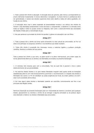 * Fonte: Centro dos Direitos do Homem das Nações Unidas, publicação GE.94-15440.
1. Toda a pessoa tem direito à educação. A educação deve ser gratuita, pelo menos a correspondente ao
ensino elementar fundamental. O ensino elementar é obrigatório. O ensino técnico e profissional deve
ser generalizado; o acesso aos estudos superiores deve estar aberto a todos em plena igualdade, em
função do seu mérito.
2. A educação deve visar à plena expansão da personalidade humana e ao reforço dos direitos do
homem e das liberdades fundamentais e deve favorecer a compreensão, a tolerância e a amizade entre
todas as nações e todos os grupos raciais ou religiosos, bem como o desenvolvimento das actividades
das Nações Unidas para a manutenção da paz.
3. Aos pais pertence a prioridade do direito de escolher o género de educação a dar aos filhos.
Artigo 27.º
1. Toda a pessoa tem o direito de tomar parte livremente na vida cultural da comunidade, de fruir as
artes e de participar no progresso científico e nos benefícios que deste resultam.
2. Todos têm direito à protecção dos interesses morais e materiais ligados a qualquer produção
científica, literária ou artística da sua autoria.
Artigo 28.º
Toda a pessoa tem direito a que reine, no plano social e no plano internacional, uma ordem capaz de
tornar plenamente efectivos os direitos e as liberdades enunciados na presente Declaração.
Artigo 29.º
1. O indivíduo tem deveres para com a comunidade, fora da qual não é possível o livre e pleno
desenvolvimento da sua personalidade.
2. No exercício destes direitos e no gozo destas liberdades ninguém está sujeito senão às limitações
estabelecidas pela lei com vista exclusivamente a promover o reconhecimento e o respeito dos direitos e
liberdades dos outros e a fim de satisfazer as justas exigências da moral, da ordem pública e do bem-
estar numa sociedade democrática.
3. Em caso algum estes direitos e liberdades poderão ser exercidos contrariamente aos fins e aos
princípios das Nações Unidas.
Artigo 30.º
Nenhuma disposição da presente Declaração pode ser interpretada de maneira a envolver para qualquer
Estado, agrupamento ou indivíduo o direito de se entregar a alguma actividade ou de praticar algum
acto destinado a destruir os direitos e liberdades aqui enunciados.
 