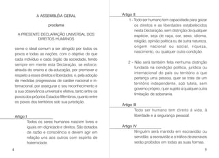 A ASSEMBLÉIA GERAL
proclama
A PRESENTE DECLARAÇÃO UNIVERSAL DOS
DIREITOS HUMANOS
como o ideal comum a ser atingido por todos os
povos e todas as nações, com o objetivo de que
cada indivíduo e cada órgão da sociedade, tendo
sempre em mente esta Declaração, se esforce,
através do ensino e da educação, por promover o
respeito a esses direitos e liberdades, e, pela adoção
de medidas progressivas de caráter nacional e in-
ternacional, por assegurar o seu reconhecimento e
a sua observância universal e efetiva, tanto entre os
povos dos próprios Estados-Membros, quanto entre
os povos dos territórios sob sua jurisdição.
Artigo I
Todos os seres humanos nascem livres e
iguais em dignidade e direitos. São dotados
de razão e consciência e devem agir em
relação uns aos outros com espírito de
fraternidade.
Artigo II
1 - Todo ser humano tem capacidade para gozar
os direitos e as liberdades estabelecidos
nesta Declaração, sem distinção de qualquer
espécie, seja de raça, cor, sexo, idioma,
religião, opinião política ou de outra natureza,
origem nacional ou social, riqueza,
nascimento, ou qualquer outra condição.
2 - Não será também feita nenhuma distinção
fundada na condição política, jurídica ou
internacional do país ou território a que
pertença uma pessoa, quer se trate de um
território independente, sob tutela, sem
governo próprio, quer sujeito a qualquer outra
limitação de soberania.
Artigo III
Todo ser humano tem direito à vida, à
liberdade e à segurança pessoal.
Artigo IV
Ninguém será mantido em escravidão ou
servidão; a escravidão e o tráfico de escravos
serão proibidos em todas as suas formas.
4 5
 