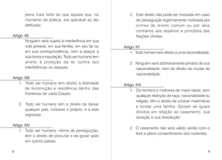 pena mais forte do que aquela que, no
momento da prática, era aplicável ao ato
delituoso.
Artigo XII
Ninguém será sujeito à interferência em sua
vida privada, em sua família, em seu lar ou
em sua correspondência, nem a ataque à
sua honra e reputação. Todo ser humano tem
direito à proteção da lei contra tais
interferências ou ataques.
Artigo XIII
1. Todo ser humano tem direito à liberdade
de locomoção e residência dentro das
fronteiras de cada Estado.
2. Todo ser humano tem o direito de deixar
qualquer país, inclusive o próprio, e a este
regressar.
Artigo XIV
1. Todo ser humano, vítima de perseguição,
tem o direito de procurar e de gozar asilo
em outros países.
2. Este direito não pode ser invocado em caso
de perseguição legitimamente motivada por
crimes de direito comum ou por atos
contrários aos objetivos e princípios das
Nações Unidas.
Artigo XV
1. Todo homem tem direito a uma nacionalidade.
2. Ninguém será arbitrariamente privado de sua
nacionalidade, nem do direito de mudar de
nacionalidade.
Artigo XVI
1. Os homens e mulheres de maior idade, sem
qualquer restrição de raça, nacionalidade ou
religião, têm o direito de contrair matrimônio
e fundar uma família. Gozam de iguais
direitos em relação ao casamento, sua
duração e sua dissolução.
2. O casamento não será válido senão com o
livre e pleno consentimento dos nubentes.
8 9
 