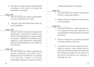 3. A família é o núcleo natural e fundamental da
sociedade e tem direito à proteção da
sociedade e do Estado.
Artigo XVII
1. Todo ser humano tem direito à propriedade,
só ou em sociedade com outros.
2. Ninguém será arbitrariamente privado de
sua propriedade.
Artigo XVIII
Todo ser humano tem direito à liberdade de
pensamento, consciência e religião; este
direito inclui a liberdade de mudar de religião
ou crença e a liberdade de manifestar essa
religião ou crença, pelo ensino, pela prática,
pelo culto e pela observância, em público ou
em particular.
Artigo XIX
Todo ser humano tem direito à liberdade de
opinião e expressão; este direito inclui a
liberdade de, sem interferência, ter opiniões
e de procurar, receber e transmitir
informações e idéias por quaisquer meios e
independentemente de fronteiras.
Artigo XX
1. Todo ser humano tem direito à liberdade de
reunião e associação pacífica.
2. Ninguém pode ser obrigado a fazer parte de
uma associação.
Artigo XXI
1. Todo ser humano tem o direito de fazer par-
te no governo de seu país diretamente ou
por intermédio de representantes livremente
escolhidos.
2. Todo ser humano tem igual direito de acesso
ao serviço público do seu país.
3. A vontade do povo será a base da autori-
dade do governo; esta vontade será ex-
pressa em eleições periódicas e legítimas,
por sufrágio universal, por voto secreto ou
processo equivalente que assegure a
liberdade de voto.
10 11
 