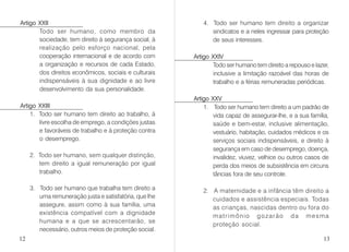Artigo XXII
Todo ser humano, como membro da
sociedade, tem direito à segurança social, à
realização pelo esforço nacional, pela
cooperação internacional e de acordo com
a organização e recursos de cada Estado,
dos direitos econômicos, sociais e culturais
indispensáveis à sua dignidade e ao livre
desenvolvimento da sua personalidade.
Artigo XXIII
1. Todo ser humano tem direito ao trabalho, à
livre escolha de emprego, a condições justas
e favoráveis de trabalho e à proteção contra
o desemprego.
2. Todo ser humano, sem qualquer distinção,
tem direito a igual remuneração por igual
trabalho.
3. Todo ser humano que trabalha tem direito a
uma remuneração justa e satisfatória, que lhe
assegure, assim como à sua família, uma
existência compatível com a dignidade
humana e a que se acrescentarão, se
necessário, outros meios de proteção social.
4. Todo ser humano tem direito a organizar
sindicatos e a neles ingressar para proteção
de seus interesses.
Artigo XXIV
Todo ser humano tem direito a repouso e lazer,
inclusive a limitação razoável das horas de
trabalho e a férias remuneradas periódicas.
Artigo XXV
1. Todo ser humano tem direito a um padrão de
vida capaz de assegurar-lhe, e a sua família,
saúde e bem-estar, inclusive alimentação,
vestuário, habitação, cuidados médicos e os
serviços sociais indispensáveis, e direito à
segurança em caso de desemprego, doença,
invalidez, viuvez, velhice ou outros casos de
perda dos meios de subsistência em circuns
tâncias fora de seu controle.
2. A maternidade e a infância têm direito a
cuidados e assistência especiais. Todas
as crianças, nascidas dentro ou fora do
matrimônio gozarão da mesma
proteção social.
12 13
 