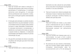 Artigo XXVI
1. Todo ser humano tem direito à instrução. A
instrução será gratuita, pelo menos nos graus
elementares e fundamentais. A instrução
elementar será obrigatória. A instrução
técnico-profissional será acessível a todos,
bem como a instrução superior, esta baseada
no mérito.
2. A instrução será orientada no sentido do pleno
desenvolvimento da personalidade humana
e do fortalecimento do respeito pelos direitos
humanos e pelas liberdades fundamentais.
A instrução promoverá a compreensão, a
tolerância e a amizade entre todas as nações
e grupos raciais ou religiosos, e coadjuvará
as atividades das Nações Unidas em prol da
manutenção da paz.
3. Os pais têm prioridade de direito na escolha
do gênero de instrução que será minis trada
a seus filhos.
Artigo XXVII
1. Todo ser humano tem o direito de participar
livremente da vida cultural da comunidade,
de fruir das artes e de participar do progresso
científico e de seus benefícios.
2. Todo ser humano tem direito à proteção dos
interesses morais e materiais decorrentes de
qualquer produção científica literária ou
artística da qual seja autor.
Artigo XXVIII
Todo ser humano tem direito a uma ordem
social e internacional em que os direitos e
liberdades estabelecidos na presente
Declaração possam ser plenamente
realizados.
Artigo XXIX
1. Todo ser humano tem deveres para com a
comunidade, na qual o livre e pleno
desenvolvimento de sua personalidade é
possível.
2. No exercício de seus direitos e liberdades,
todo ser humano estará sujeito apenas às
limitações determinadas pela lei,
exclusivamente com o fim de assegurar
14 15
 