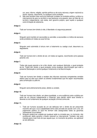 cor, sexo, idioma, religião, opinião política ou de outra natureza, origem nacional ou
           social, riqueza, nascimento, ou qualquer outra condição.
        2. Não será também feita nenhuma distinção fundada na condição política, jurídica ou
           internacional do país ou território a que pertença uma pessoa, quer se trate de um
           território independente, sob tutela, sem governo próprio, quer sujeito a qualquer
           outra limitação de soberania.

Artigo 3.

        Todo ser humano tem direito à vida, à liberdade e à segurança pessoal.

Artigo 4.

        Ninguém será mantido em escravidão ou servidão; a escravidão e o tráfico de escravos
        serão proibidos em todas as suas formas.

Artigo 5.

        Ninguém será submetido à tortura nem a tratamento ou castigo cruel, desumano ou
        degradante.

Artigo 6.

        Todo ser humano tem o direito de ser, em todos os lugares, reconhecido como pessoa
        perante a lei.

Artigo 7.

        Todos são iguais perante a lei e têm direito, sem qualquer distinção, a igual proteção
        da lei. Todos têm direito a igual proteção contra qualquer discriminação que viole a
        presente Declaração e contra qualquer incitamento a tal discriminação.

Artigo 8.

        Todo ser humano tem direito a receber dos tribunais nacionais competentes remédio
        efetivo para os atos que violem os direitos fundamentais que lhe sejam reconhecidos
        pela constituição ou pela lei.

Artigo 9.

        Ninguém será arbitrariamente preso, detido ou exilado.

Artigo 10.

        Todo ser humano tem direito, em plena igualdade, a uma audiência justa e pública por
        parte de um tribunal independente e imparcial, para decidir sobre seus direitos e
        deveres ou do fundamento de qualquer acusação criminal contra ele.

Artigo 11.

        1. Todo ser humano acusado de um ato delituoso tem o direito de ser presumido
           inocente até que a sua culpabilidade tenha sido provada de acordo com a lei, em
           julgamento público no qual lhe tenham sido asseguradas todas as garantias
           necessárias à sua defesa.
        2. Ninguém poderá ser culpado por qualquer ação ou omissão que, no momento, não
           constituíam delito perante o direito nacional ou internacional. Também não será
           imposta pena mais forte do que aquela que, no momento da prática, era aplicável
           ao ato delituoso.

Artigo 12.
 