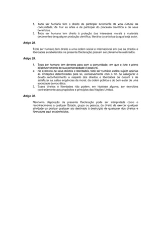 1. Todo ser humano tem o direito de participar livremente da vida cultural da
          comunidade, de fruir as artes e de participar do processo científico e de seus
          benefícios.
       2. Todo ser humano tem direito à proteção dos interesses morais e materiais
          decorrentes de qualquer produção científica, literária ou artística da qual seja autor.

Artigo 28.

       Todo ser humano tem direito a uma ordem social e internacional em que os direitos e
       liberdades estabelecidos na presente Declaração possam ser plenamente realizados.

Artigo 29.

       1. Todo ser humano tem deveres para com a comunidade, em que o livre e pleno
          desenvolvimento de sua personalidade é possível.
       2. No exercício de seus direitos e liberdades, todo ser humano estará sujeito apenas
          às limitações determinadas pela lei, exclusivamente com o fim de assegurar o
          devido reconhecimento e respeito dos direitos e liberdades de outrem e de
          satisfazer as justas exigências da moral, da ordem pública e do bem-estar de uma
          sociedade democrática.
       3. Esses direitos e liberdades não podem, em hipótese alguma, ser exercidos
          contrariamente aos propósitos e princípios das Nações Unidas.

Artigo 30.

       Nenhuma disposição da presente Declaração pode ser interpretada como o
       reconhecimento a qualquer Estado, grupo ou pessoa, do direito de exercer qualquer
       atividade ou praticar qualquer ato destinado à destruição de quaisquer dos direitos e
       liberdades aqui estabelecidos.
 