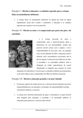 TPIE - 2012|2013


Princípio V - Direito à educação e a cuidados especiais para a criança
física ou mentalmente deficiente.

      A criança física ou mentalmente deficiente ou aquela que sofre de algum
       impedimento social deve receber o tratamento, a educação e os cuidados
       especiais que requeira o seu caso particular.


Princípio VI - Direito ao amor e à compreensão por parte dos pais e da
sociedade.

                                            A    criança    necessita   de    amor     e
                                     compreensão, para o desenvolvimento pleno e
                                     harmonioso de sua personalidade; sempre que
                                     possível, deverá crescer com o amparo e sob a
                                     responsabilidade de seus pais, mas, em qualquer
                                     caso, em um ambiente de afeto e segurança moral e
                                     material; salvo circunstâncias excecionais, não se
                                     deverá separar a criança de tenra idade de sua mãe.
                                     A sociedade e as autoridades públicas terão a
                                     obrigação de cuidar especialmente do menor
                                     abandonado ou daqueles que careçam de meios
       adequados de subsistência. Convém que se concedam subsídios governamentais,
       ou de outra espécie, para a manutenção dos filhos de famílias numerosas.


Princípio VII - Direito á educação gratuita e ao lazer infantil.

      O interesse superior da criança deverá ser o interesse director daqueles que têm a
       responsabilidade por sua educação e orientação; tal responsabilidade incumbe,
       em primeira instância, a seus pais.

      A criança deve desfrutar plenamente de jogos e brincadeiras os quais deverão
       estar dirigidos para educação; a sociedade e as autoridades públicas se
       esforçarão para promover o exercício deste direito.




                                   Fátima Campos | 3
 