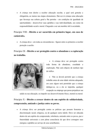 TPIE - 2012|2013


      A criança tem direito a receber educação escolar, a qual será gratuita e
       obrigatória, ao menos nas etapas elementares. Dar-se-á à criança uma educação
       que favoreça sua cultura geral e lhe permita - em condições de igualdade de
       oportunidades - desenvolver suas aptidões e sua individualidade, seu senso de
       responsabilidade social e moral. Chegando a ser um membro útil à sociedade.


Princípio VIII - Direito a ser socorrido em primeiro lugar, em caso de
catástrofes.

      A criança deve - em todas as circunstâncias - figurar entre os primeiros a receber
       proteção e auxílio.


Princípio IX - Direito a ser protegido contra o abandono e a exploração
no trabalho.

                                                A criança deve ser protegida contra
                                         toda    forma   de   abandono,    crueldade   e
                                         exploração. Não será objecto de nenhum tipo
                                         de tráfico.

                                                Não se deverá permitir que a criança
                                         trabalhe antes de uma idade mínima adequada;
                                         em caso algum será permitido que a criança
                                         dedique-se, ou a ela se imponha, qualquer
                                         ocupação ou emprego que possa prejudicar sua
       saúde ou sua educação, ou impedir seu desenvolvimento físico, mental ou moral.


Princípio X - Direito a crescer dentro de um espírito de solidariedade,
compreensão, amizade e justiça entre os povos.

      A criança deve ser protegida contra as práticas que possam fomentar a
       discriminação racial, religiosa, ou de qualquer outra índole. Deve ser educada
       dentro de um espírito de compreensão, tolerância, amizade entre os povos, paz e
       fraternidade universais e com plena consciência de que deve consagrar suas
       energias e aptidões ao serviço de seus semelhantes.

                                   Fátima Campos | 4
 