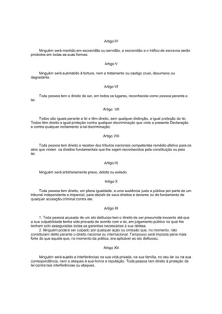 Artigo IV
Ninguém será mantido em escravidão ou servidão, a escravidão e o tráfico de escravos serão
proibidos em todas as suas formas.
Artigo V
Ninguém será submetido à tortura, nem a tratamento ou castigo cruel, desumano ou
degradante.
Artigo VI
Toda pessoa tem o direito de ser, em todos os lugares, reconhecida como pessoa perante a
lei.
Artigo VII
Todos são iguais perante a lei e têm direito, sem qualquer distinção, a igual proteção da lei.
Todos têm direito a igual proteção contra qualquer discriminação que viole a presente Declaração
e contra qualquer incitamento a tal discriminação.
Artigo VIII
Toda pessoa tem direito a receber dos tributos nacionais competentes remédio efetivo para os
atos que violem os direitos fundamentais que lhe sejam reconhecidos pela constituição ou pela
lei.
Artigo IX
Ninguém será arbitrariamente preso, detido ou exilado.
Artigo X
Toda pessoa tem direito, em plena igualdade, a uma audiência justa e pública por parte de um
tribunal independente e imparcial, para decidir de seus direitos e deveres ou do fundamento de
qualquer acusação criminal contra ele.
Artigo XI
1. Toda pessoa acusada de um ato delituoso tem o direito de ser presumida inocente até que
a sua culpabilidade tenha sido provada de acordo com a lei, em julgamento público no qual lhe
tenham sido asseguradas todas as garantias necessárias à sua defesa.
2. Ninguém poderá ser culpado por qualquer ação ou omissão que, no momento, não
constituíam delito perante o direito nacional ou internacional. Tampouco será imposta pena mais
forte do que aquela que, no momento da prática, era aplicável ao ato delituoso.
Artigo XII
Ninguém será sujeito a interferências na sua vida privada, na sua família, no seu lar ou na sua
correspondência, nem a ataques à sua honra e reputação. Toda pessoa tem direito à proteção da
lei contra tais interferências ou ataques.

 