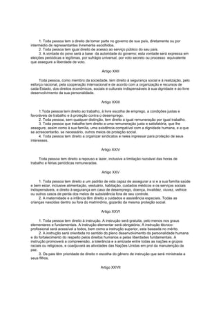 1. Toda pessoa tem o direito de tomar parte no governo de sue país, diretamente ou por
intermédio de representantes livremente escolhidos.
2. Toda pessoa tem igual direito de acesso ao serviço público do seu país.
3. A vontade do povo será a base da autoridade do governo; esta vontade será expressa em
eleições periódicas e legítimas, por sufrágio universal, por voto secreto ou processo equivalente
que assegure a liberdade de voto.
Artigo XXII
Toda pessoa, como membro da sociedade, tem direito à segurança social e à realização, pelo
esforço nacional, pela cooperação internacional e de acordo com a organização e recursos de
cada Estado, dos direitos econômicos, sociais e culturais indispensáveis à sua dignidade e ao livre
desenvolvimento da sua personalidade.
Artigo XXIII
1.Toda pessoa tem direito ao trabalho, à livre escolha de emprego, a condições justas e
favoráveis de trabalho e à proteção contra o desemprego.
2. Toda pessoa, sem qualquer distinção, tem direito a igual remuneração por igual trabalho.
3. Toda pessoa que trabalhe tem direito a uma remuneração justa e satisfatória, que lhe
assegure, assim como à sua família, uma existência compatível com a dignidade humana, e a que
se acrescentarão, se necessário, outros meios de proteção social.
4. Toda pessoa tem direito a organizar sindicatos e neles ingressar para proteção de seus
interesses.
Artigo XXIV
Toda pessoa tem direito a repouso e lazer, inclusive a limitação razoável das horas de
trabalho e férias periódicas remuneradas.
Artigo XXV
1. Toda pessoa tem direito a um padrão de vida capaz de assegurar a si e a sua família saúde
e bem estar, inclusive alimentação, vestuário, habitação, cuidados médicos e os serviços sociais
indispensáveis, e direito à segurança em caso de desemprego, doença, invalidez, viuvez, velhice
ou outros casos de perda dos meios de subsistência fora de seu controle.
2. A maternidade e a infância têm direito a cuidados e assistência especiais. Todas as
crianças nascidas dentro ou fora do matrimônio, gozarão da mesma proteção social.
Artigo XXVI
1. Toda pessoa tem direito à instrução. A instrução será gratuita, pelo menos nos graus
elementares e fundamentais. A instrução elementar será obrigatória. A instrução técnicoprofissional será acessível a todos, bem como a instrução superior, esta baseada no mérito.
2. A instrução será orientada no sentido do pleno desenvolvimento da personalidade humana
e do fortalecimento do respeito pelos direitos humanos e pelas liberdades fundamentais. A
instrução promoverá a compreensão, a tolerância e a amizade entre todas as nações e grupos
raciais ou religiosos, e coadjuvará as atividades das Nações Unidas em prol da manutenção da
paz.
3. Os pais têm prioridade de direito n escolha do gênero de instrução que será ministrada a
seus filhos.
Artigo XXVII

 