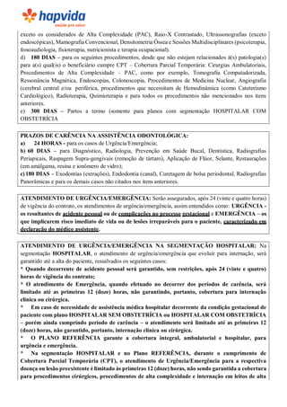 exceto os considerados de Alta Complexidade (PAC), Raio-X Contrastado, Ultrassonografias (exceto
endoscópicas), Mamografia Convencional, Densitometria Óssea e Sessões Multidisciplinares (psicoterapia,
fonoaudiologia, fisioterapia, nutricionista e terapia ocupacional).
d) 180 DIAS – para os seguintes procedimentos, desde que não estejam relacionados à(s) patologia(s)
para a(s) qual(is) o beneficiário cumpre CPT – Cobertura Parcial Temporária: Cirurgias Ambulatoriais,
Procedimentos de Alta Complexidade – PAC, como por exemplo, Tomografia Computadorizada,
Ressonância Magnética, Endoscopias, Colonoscopia, Procedimentos de Medicina Nuclear, Angiografia
(cerebral central e/ou periférica, procedimentos que necessitam de Hemodinâmica (como Cateterismo
Cardiológico), Radioterapia, Quimioterapia e para todos os procedimentos não mencionados nos itens
anteriores.
e) 300 DIAS – Partos a termo (somente para planos com segmentação HOSPITALAR COM
OBSTETRÍCIA
PRAZOS DE CARÊNCIA NA ASSISTÊNCIA ODONTOLÓGICA:
a) 24 HORAS - para os casos de Urgência/Emergência;
b) 60 DIAS – para Diagnóstico, Radiologia, Prevenção em Saúde Bucal, Dentística, Radiografias
Periapicais, Raspagem Supra-gengivais (remoção de tártaro), Aplicação de Flúor, Selante, Restaurações
(em amálgama, resina e ionômero de vidro);
c) 180 DIAS – Exodontias (extrações), Endodontia (canal), Curetagem de bolsa periodontal, Radiografias
Panorâmicas e para os demais casos não citados nos itens anteriores.
ATENDIMENTO DE URGÊNCIA/EMERGÊNCIA: Serão assegurados, após 24 (vinte e quatro horas)
de vigência do contrato, os atendimentos de urgência/emergência, assim entendidos como: URGÊNCIA -
os resultantes de acidente pessoal ou de complicações no processo gestacional e EMERGÊNCIA – os
que implicarem risco imediato de vida ou de lesões irreparáveis para o paciente, caracterizado em
declaração do médico assistente.
ATENDIMENTO DE URGÊNCIA/EMERGÊNCIA NA SEGMENTAÇÃO HOSPITALAR: Na
segmentação HOSPITALAR, o atendimento de urgência/emergência que evoluir para internação, será
garantido até a alta do paciente, ressalvados os seguintes casos:
* Quando decorrente de acidente pessoal será garantido, sem restrições, após 24 (vinte e quatro)
horas de vigência do contrato;
* O atendimento de Emergência, quando efetuado no decorrer dos períodos de carência, será
limitado até as primeiras 12 (doze) horas, não garantindo, portanto, cobertura para internação
clínica ou cirúrgica.
* Em caso de necessidade de assistência médica hospitalar decorrente da condição gestacional de
paciente com plano HOSPITALAR SEM OBSTETRÍCIA ou HOSPITALAR COM OBSTETRÍCIA
– porém ainda cumprindo período de carência – o atendimento será limitado até as primeiras 12
(doze) horas, não garantido, portanto, internação clínica ou cirúrgica.
* O PLANO REFERÊNCIA garante a cobertura integral, ambulatorial e hospitalar, para
urgência e emergência.
* Na segmentação HOSPITALAR e no Plano REFERÊNCIA, durante o cumprimento de
Cobertura Parcial Temporária (CPT), o atendimento de Urgência/Emergência para a respectiva
doença ou lesão preexistente é limitado às primeiras 12 (doze) horas, não sendo garantida a cobertura
para procedimentos cirúrgicos, procedimentos de alta complexidade e internação em leitos de alta
 
