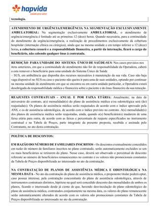 tecnologia.
ATENDIMENTO DE URGÊNCIA/EMERGÊNCIA NA SEGMENTAÇÃO EXCLUSIVAMENTE
AMBULATORIAL: Na segmentação exclusivamente AMBULATORIAL, o atendimento de
urgência/emergência é limitado até as primeiras 12 (doze) horas. Quando necessária, para a continuidade
do atendimento de urgência/emergência, a realização de procedimentos exclusivamente da cobertura
hospitalar (internação clínica ou cirúrgica), ainda que na mesma unidade e em tempo inferior a 12 (doze)
horas, a cobertura cessará e a responsabilidade financeira, a partir da internação, ficará a cargo do
beneficiário, não cabendo qualquer ônus à contratada.
REMOÇÃO PARA UNIDADE DO SISTEMA ÚNICO DE SAÚDE-SUS: Nos casos previstos nos
itens anteriores, em que a continuidade do atendimento não for de responsabilidade da Operadora, caberá
a esta remover o beneficiário para uma unidade do Sistema Único de Saúde
– SUS, em ambulância que disponha dos recursos necessários à manutenção da sua vida. Caso não haja
vaga disponível no SUS ou caso o paciente não queira ir para uma de suas unidades, optando por continuar
na mesma unidade de atendimento em que se encontra ou em outra unidade particular, a Operadora estará
desobrigada da responsabilidade médica e financeira sobre o paciente e do ônus financeiro da sua remoção.
REAJUSTES CONTRATUAIS - ANUAL E POR FAIXA ETÁRIA: Anualmente, na data de
aniversário do contrato, a(s) mensalidade(s) do plano de assistência médica e/ou odontológica será (ão)
reajustada(s). Os planos de assistência médica serão reajustados de acordo com o índice aprovado pela
ANS, e os de assistência odontológica, de acordo com o índice previsto no contrato. A(s) mensalidade(s)
dos planos de assistência médica serão reajustadas, ainda, quando o(s) beneficiário(s) mudarem de uma
faixa etária para outra, de acordo com as faixas e percentuais de reajuste especificados no instrumento
contratual e na Tabela de Preços, parte integrante da presente proposta, recebida e assinada pelo
Contratante, no ato desta contratação.
POLÍTICA DE DESCONTOS:
EM RAZÃO DO NÚMERO DE FAMILIARES INSCRITOS - Os descontos eventualmente concedidos
em razão do número de familiares inscritos no plano contratado, serão automaticamente excluídos se um
ou mais beneficiários se retirarem do plano. Nesse caso, deverá ser observado o percentual de desconto
referente ao número de beneficiários remanescentes no contrato e os valores não promocionais constantes
da Tabela de Preços disponibilizada ao interessado no ato da contratação.
NA CONTRATAÇÃO DE PLANOS DE ASSISTÊNCIA MÉDICA E ODONTOLÓGICA NA
MESMA DATA - No ato da contratação do plano de assistência médica, o proponente titular poderá optar,
caso possua interesse, pela contratação concomitante do plano de assistência odontológica, através de
instrumentos contratuais distintos, hipótese na qual será concedido desconto das mensalidades de ambos os
planos, ficando o interessado desde já ciente de que, havendo desvinculação do plano odontológico do
plano de assistência médica, contratados conjuntamente na mesma data, os valores do plano remanescente
serão automaticamente alterados de acordo com os valores não promocionais constantes da Tabela de
Preços disponibilizada ao interessado no ato da contratação.
 