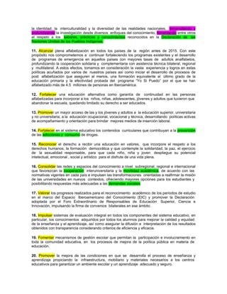 la identidad, la interculturalidad y la diversidad de las realidades nacionales, desarrollando y
profundizando la investigación desde diversos enfoques del conocimiento, fomentando entre otros
el respeto a los saberes, prácticas y conocimientos reconocidos en la Declaración de las
Naciones Unidas de los Pueblos Indígenas.

11. Alcanzar plena alfabetización en todos los países de la región antes de 2015. Con este
propósito nos comprometemos a continuar fortaleciendo los programas existentes y el desarrollo
de programas de emergencia en aquellos países con mayores tasas de adultos analfabetos,
profundizando la cooperación solidaria y complementaria con asistencia técnica bilateral, regional
y multilateral. A estos efectos, tomamos en consideración la vasta experiencia y logros en estas
políticas acuñados por varios de nuestros países así como iniciar el desarrollo de procesos de
post alfabetización que aseguren al menos, una formación equivalente al último grado de la
educación primaria y la efectividad probada del programa “Yo Si Puedo” por el que se han
alfabetizado más de 4.5 millones de personas en Iberoamérica.

12. Fortalecer una educación alternativa como garantía de continuidad en las personas
alfabetizadas para incorporar a los niños, niñas, adolescentes, jóvenes y adultos que tuvieron que
abandonar la escuela, quedando limitado su derecho a ser educados.

13. Promover un mayor acceso de las y los jóvenes y adultos a la educación superior, universitaria
y no universitaria, a la educación ocupacional, vocacional y técnica, desarrollando políticas activas
de acompañamiento y orientación para brindar mejores medios de inserción laboral.

14. Fortalecer en el sistema educativo los contenidos curriculares que contribuyan a la prevención
de las adicciones y consumo de drogas.

15. Reconocer el derecho a recibir una educación en valores, que incorpore el respeto a los
derechos humanos, la formación democrática y que contemple la solidaridad, la paz, el ejercicio
de la sexualidad responsable, para que cada niño, niña y joven despliegue su potencial
intelectual, emocional , social y artístico para el disfrute de una vida plena.

16. Consolidar las redes y espacios del conocimiento a nivel subregional, regional e internacional
que favorezcan la cooperación interuniversitaria y la movilidad académica, de acuerdo con las
normativas vigentes en cada país e impulsen las transformaciones orientadas a reafirmar la misión
de las universidades en nuevos contextos, ofreciendo mayores opciones para los estudiantes y
posibilitando respuestas más adecuadas a las demandas sociales.

17. Valorar los progresos realizados para el reconocimiento académico de los períodos de estudio
en el marco del Espacio Iberoamericano del Conocimiento (EIC) y promover la Declaración
adoptada por el Foro Extraordinario de Responsables de Educación Superior, Ciencia e
Innovación, impulsando la firma de convenios bilaterales en ese ámbito.

18. Impulsar sistemas de evaluación integral en todos los componentes del sistema educativo, en
particular, los conocimientos adquiridos por todos los alumnos para mejorar la calidad y equidad
de la enseñanza y el aprendizaje, así como asegurar la difusión e interpretación de los resultados
obtenidos con transparencia considerando criterios de eficiencia y eficacia.

19. Fomentar mecanismos de gestión escolar que permitan la participación e involucramiento en
toda la comunidad educativa, en los procesos de mejora de la política pública en materia de
educación.

20. Promover la mejora de las condiciones en que se desarrolla el proceso de enseñanza y
aprendizaje propiciando la infraestructura, mobiliario y materiales necesarios a los centros
educativos para garantizar un ambiente escolar y un aprendizaje adecuado y seguro.
 