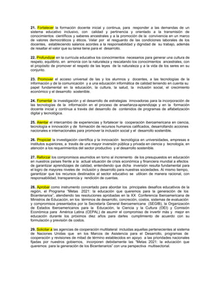 21. Fortalecer la formación docente inicial y continua, para responder a las demandas de un
sistema educativo inclusivo, con calidad y pertinencia y orientado a la transmisión de
conocimientos científicos y saberes ancestrales y a la promoción de la convivencia en un marco
de valores democráticos y éticos. Velar por el resguardo de las condiciones laborales de los
docentes, estableciendo salarios acordes a la responsabilidad y dignidad de su trabajo, además
de resaltar el valor que su tarea tiene para el desarrollo.

22. Profundizar en la currícula educativa los conocimientos necesarios para generar una cultura de
respeto, equilibrio, en armonía con la naturaleza y rescatando los conocimientos ancestrales, con
el propósito de promover el respeto de las leyes de la naturaleza y a la vida de los seres en su
conjunto.

23. Promover el acceso universal de las y los alumnos y docentes, a las tecnologías de la
información y de la comunicación y a una educación informática de calidad teniendo en cuenta su
papel fundamental en la educación, la cultura, la salud, la inclusión social, el crecimiento
económico y el desarrollo sostenible.

24. Fomentar la investigación y el desarrollo de estrategias innovadoras para la incorporación de
las tecnologías de la información en el proceso de enseñanza-aprendizaje y en la formación
docente inicial y contínua a través del desarrollo de contenidos de programas de alfabetización
digital y tecnológica.

25. Alentar el intercambio de experiencias y fortalecer la cooperación iberoamericana en ciencia,
tecnología e innovación y de formación de recursos humanos calificados, desarrollando acciones
nacionales e internacionales para promover la inclusión social y el desarrollo sostenible.

26. Propiciar la investigación científica y la innovación tecnológica en universidades, empresas e
institutos superiores, a través de una mayor inversión pública y privada en ciencia y tecnología, en
atención a los requerimientos del sector productivo y el desarrollo sostenible.

27. Reforzar los compromisos asumidos en torno al incremento de los presupuestos en educación
en nuestros países frente a la actual situación de crisis económica y financiera mundial a efectos
de garantizar aprendizajes de calidad, entendiendo que dicha inversión resulta fundamental para
el logro de mayores niveles de inclusión y desarrollo para nuestras sociedades. Al mismo tiempo,
garantizar que los recursos destinados al sector educativo se utilicen de manera racional, con
responsabilidad, transparencia y rendición de cuentas.

28. Aprobar como instrumento concertado para abordar los principales desafíos educativos de la
región, el Programa “Metas 2021: la educación que queremos para la generación de los
Bicentenarios”, atendiendo las resoluciones aprobadas en la XX Conferencia Iberoamericana de
Ministros de Educación, en los términos de desarrollo, concreción, costos, sistemas de evaluación
y compromisos presentados por la Secretaría General Iberoamericana (SEGIB), la Organización
de Estados Iberoamericanos para la Educación, la Ciencia y la Cultura (OEI) y Comisión
Económica para América Latina (CEPAL) de asumir el compromiso de invertir más y mejor en
educación durante los próximos diez años para darles cumplimiento de acuerdo con su
formulación y previsión de costos.

29. Solicitar a las agencias de cooperación multilateral incluidas aquellas pertenecientes al sistema
de Naciones Unidas que en los Marcos de Asistencia para el Desarrollo, programas de
cooperación y revisiones de mitad de término establecidos en apoyo a las prioridades nacionales
fijadas por nuestros gobiernos, incorporen debidamente las “Metas 2021: la educación que
queremos para la generación de los Bicentenarios” con una perspectiva multisectorial.
 