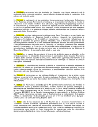 30. Fortalecer la articulación entre los Ministerios de Educación y de Cultura, para profundizar la
pertinencia de los procesos educativos y su contribución al desarrollo social, la superación de la
pobreza y la exclusión social.

31. Promover la participación de las sociedades iberoamericanas en la Alianza de Civilizaciones
de las Naciones Unidas, favoreciendo el diálogo y la cooperación interculturales a través de
actuaciones en los ámbitos prioritarios de la educación, la juventud, las migraciones y los medios
de comunicación, y contribuyendo al impulso de aquellos procesos educativos basados en la
inclusión social y la valoración positiva de la diversidad cultural, con el fin de que sean superadas
las barreras culturales y se generen actividades solidarias e intercambios que fortalezcan la futura
generación de los Bicentenarios.

32. Desarrollar el trabajo conjunto entre los Ministerios de Salud, Educación, y en los Estados que
hubiera, los Ministerios de Desarrollo Social y similares, incluyendo las Universidades e
Instituciones Formadoras, a fin de establecer mecanismos e instrumentos institucionales que
impulsen el desarrollo de políticas públicas integradas, para la formación adecuada de los
recursos y talentos humanos de la salud abordando los factores sociales, culturales y ambientales.
Esta agenda renueva la integración entre la Educación y la Salud y es fundamental para asegurar
la promoción de la salud, la inclusión social, la reducción de las desigualdades, la incorporación de
competencias y habilidades para la vida, así como para el cumplimiento de los Objetivos de
Desarrollo del Milenio y de los desafíos de la salud en cada país.

33. Impulsar en el espacio iberoamericano el fomento de ambientes sanos y saludables en los
centros educativos y el intercambio de experiencias de las iniciativas de las Escuelas Promotoras
de Salud. Estas permiten capacitar a niños, niñas, adolescentes y jóvenes para intervenir en el
cambio y conducir al ejercicio pleno de la ciudadanía lo cual contribuye a la creación de un futuro
mejor y más sustentable.

34. Manifestar su compromiso en promover y afianzar la construcción de sistemas integrales de
protección a la infancia y a la adolescencia adoptando medidas legislativas, políticas y prácticas
institucionales necesarias a fin de dar cumplimiento a las obligaciones contraídas en virtud de la
Convención sobre los Derechos del Niño.

35. Renovar su compromiso con las políticas dirigidas al fortalecimiento de la familia, ámbito
originario y esencial en la transmisión de valores culturales, familiares y comunitarios a niños,
niñas y adolescentes, así como dispensadora de herramientas útiles para su desempeño en la
vida autónoma.

36. Ratificar las Resoluciones acordadas por la XII Conferencia Iberoamericana de Ministros de
Administración Pública y Reforma del Estado, en tanto impulsan las políticas, estrategias y
herramientas que posibiliten avanzar en la educación con inclusión social e impulsar el desarrollo
de las Cartas Iberoamericanas de la Función Pública, Calidad y Gobierno Electrónico, el
Programa 2010-2012 de la Escuela Iberoamericana de Administración y Políticas Públicas
(EIAPP) como instrumentos esenciales para el fortalecimiento y la modernización de la gestión
pública en Iberoamérica y la Declaración aprobada en el V Foro Ministerial Unión Europea -
América Latina y el Caribe, La Granja, España, 2010.

37. Tomar nota de los resultados de la VII Reunión de la Asociación Iberoamericana de
Academias, Escuelas e Institutos Diplomáticos, realizada los días 1 y 2 de julio de 2010 en la
ciudad de Buenos Aires y saludar los esfuerzos de los respectivos Directores para avanzar con
iniciativas tendientes a utilizar las nuevas tecnologías y las formas innovadoras de transmisión de
conocimientos, para permitir un fluido intercambio de experiencias entre los diplomáticos
iberoamericanos, facilitando al mismo tiempo la formación profesional continua.
 
