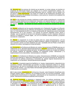 38. Garantizar que las acciones de vivienda que se ejecuten en zonas urbanas, se inscriban en
programas de intervención integral que aseguren en su entorno equipamientos públicos, con
especial atención en edificios educacionales adecuados, tanto en cantidad, como en calidad, a fin
de reducir la fuerte segmentación que existe en la oferta de las instalaciones educativas, que
faciliten la promoción de actividades comunitarias, y como punto de encuentro de la población de
diferentes estratos sociales.

39. Incluir en las acciones de vivienda a realizarse en áreas rurales la identificación o construcción
de centros rurales dotados de las instalaciones necesarias, con especial atención a la dotación de
edificios educacionales, para que la población que resida en las nuevas viviendas pueda gozar de
las mismas facilidades que ofrecen las áreas urbanas en materia de prestación de servicios
básicos.

40. Expresar satisfacción por los acuerdos alcanzados en la Declaración de Lisboa en la Reunión
de la Red Iberoamericana de los Ministros de Presidencia y Equivalentes (RIMPE), celebrada los
días 9 y 10 de septiembre de 2010, en materia de intercambio de experiencias entre la comunidad
iberoamericana, en lo que concierne a la creación de servicios integrados únicos, físicos o
virtuales, que se organicen en función de la demanda ciudadana y de las empresas, oficinas de
atención al ciudadano e inclusión digital, con el fin de identificar buenas prácticas y proyectos
concretos de cooperación.

41. Reforzar la cooperación en el área de justicia entre los países iberoamericanos, a fin de
compartir buenas prácticas que tengan por objetivo fortalecer y agilizar la cooperación en material
civil, comercial y penal o en otras cuestiones que sean acordadas entre las Partes a través de la
utilización de nuevas tecnologías en el área de justicia.

42. Encomendar a la Conferencia de Ministros de Justicia Iberoamericanos (COMJIB) para que, en
colaboración con la Secretaria General Iberoamericana, promueva mecanismos de coordinación y
acciones con las instituciones públicas del sector de seguridad y justicia con el objeto de fortalecer
las políticas públicas de seguridad ciudadana, de cooperación jurídica internacional y la
implementación de los instrumentos internacionales en la materia.

43. Solicitar a la Conferencia de Ministros de Justicia Iberoamericanos (COMJIB) que desarrolle
acciones para potenciar la mejora de la seguridad jurídica, así como la promoción de mecanismos
de resolución de conflictos económicos y comerciales de carácter regional iberoamericano, en
colaboración con la Secretaría General Iberoamericana (SEGIB).

44. Respaldar el importante papel de la IberRed en el impulso, implementación y desarrollo de los
convenios y tratados internacionales que permitan una mejor cooperación jurídica en el ámbito
iberoamericano, así como la coordinación entre sus principales operadores jurídicos a través de
sus puntos de contacto y con otras Redes internacionales igualmente prácticas en la lucha contra
la delincuencia y la corrupción.

45. En este contexto congratularse con la firma de un Acuerdo sobre Extradición Simplificada entre
Portugal, España, Brasil y Argentina, con la finalidad de luchar, de una forma coordinada, contra
la delincuencia transfronteriza y la impunidad, profundizando en los mecanismos de cooperación
judicial internacional actualmente existentes entre los países.

46. Continuar impulsando la coherencia e integración entre las políticas económicas, socio-
laborales y educativas para avanzar hacia un desarrollo sostenible con inclusión social basado en
los principios del trabajo decente y educación para todos. Sugieren orientar las políticas laborales
y educativas a los cambios tecno-productivos que garanticen mayores niveles de equidad e
inclusión laboral. Entienden que es necesario contribuir al establecimiento de un marco de
 