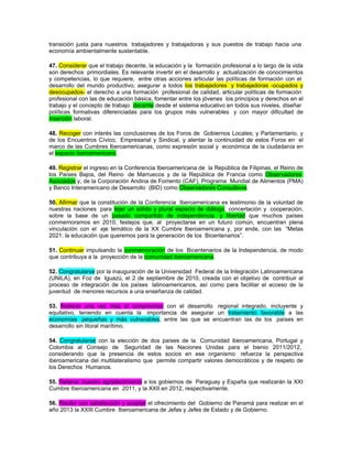 transición justa para nuestros trabajadores y trabajadoras y sus puestos de trabajo hacia una
economía ambientalmente sustentable.

47. Considerar que el trabajo decente, la educación y la formación profesional a lo largo de la vida
son derechos primordiales. Es relevante invertir en el desarrollo y actualización de conocimientos
y competencias, lo que requiere, entre otras acciones articular las políticas de formación con el
desarrollo del mundo productivo; asegurar a todos los trabajadores y trabajadoras -ocupados y
desocupados- el derecho a una formación profesional de calidad, articular políticas de formación
profesional con las de educación básica, fomentar entre los jóvenes los principios y derechos en el
trabajo y el concepto de trabajo decente desde el sistema educativo en todos sus niveles, diseñar
políticas formativas diferenciadas para los grupos más vulnerables y con mayor dificultad de
inserción laboral.

48. Recoger con interés las conclusiones de los Foros de Gobiernos Locales; y Parlamentario, y
de los Encuentros Cívico; Empresarial y Sindical, y alentar la continuidad de estos Foros en el
marco de las Cumbres Iberoamericanas, como expresión social y económica de la ciudadanía en
el espacio iberoamericano.

49. Registrar el ingreso en la Conferencia Iberoamericana de la República de Filipinas, el Reino de
los Países Bajos, del Reino de Marruecos y de la República de Francia como Observadores
Asociados y, de la Corporación Andina de Fomento (CAF), Programa Mundial de Alimentos (PMA)
y Banco Interamericano de Desarrollo (BID) como Observadores Consultivos.

50. Afirmar que la constitución de la Conferencia Iberoamericana es testimonio de la voluntad de
nuestras naciones para tejer un sólido y plural espacio de diálogo, concertación y cooperación,
sobre la base de un pasado compartido de independencia y libertad que muchos países
conmemoramos en 2010, festejos que, al proyectarse en un futuro común, encuentran plena
vinculación con el eje temático de la XX Cumbre Iberoamericana y, por ende, con las “Metas
2021: la educación que queremos para la generación de los Bicentenarios”.

51. Continuar impulsando la conmemoración de los Bicentenarios de la Independencia, de modo
que contribuya a la proyección de la comunidad iberoamericana.

52. Congratularse por la inauguración de la Universidad Federal de la Integración Latinoamericana
(UNILA), en Foz de Iguazú, el 2 de septiembre de 2010, creada con el objetivo de contribuir al
proceso de integración de los países latinoamericanos, así como para facilitar el acceso de la
juventud de menores recursos a una enseñanza de calidad.

53. Reiterar una vez más el compromiso con el desarrollo regional integrado, incluyente y
equitativo, teniendo en cuenta la importancia de asegurar un tratamiento favorable a las
economías pequeñas y más vulnerables, entre las que se encuentran las de los países en
desarrollo sin litoral marítimo.

54. Congratularse con la elección de dos países de la Comunidad iberoamericana, Portugal y
Colombia al Consejo de Seguridad de las Naciones Unidas para el bienio 2011/2012,
considerando que la presencia de estos socios en ese organismo refuerza la perspectiva
iberoamericana del multilateralismo que permite compartir valores democráticos y de respeto de
los Derechos Humanos.

55. Reiterar nuestro agradecimiento a los gobiernos de Paraguay y España que realizarán la XXI
Cumbre Iberoamericana en 2011, y la XXII en 2012, respectivamente.

56. Recibir con satisfacción y aceptar el ofrecimiento del Gobierno de Panamá para realizar en el
año 2013 la XXIII Cumbre Iberoamericana de Jefas y Jefes de Estado y de Gobierno.
 