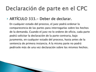 ARTÍCULO 333.- Deber de declarar. En cualquier estado del proceso, el juez podrá ordenar la comparecencia de las partes para interrogarlas sobre los hechos de la demanda. Cuando el juez no lo ordene de oficio, cada parte podrá solicitar la declaración de la parte contraria, bajo juramento, en cualquier estado del proceso, hasta antes de la sentencia de primera instancia. A la misma parte no podrá pedírsele más de una vez declaración sobre los mismos hechos. 