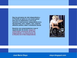José María Olayo olayo.blogspot.com
Que los principios de vida independiente y
la Filosofía se aplica en una escala global
para que se implemente a nivel local,
nacional e internacional, independiente de la
discapacidad, sexo, religión, raza, orígenes
afiliación política, edad u orientación sexual.
Nosotros nos comprometemos a que el
siguiente plan de acción asegure la
continuidad y promoción de la Vida
Independiente, y la diseminación de
la filosofía de la Vida Independiente:
 