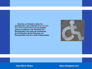José María Olayo olayo.blogspot.com
… Hacemos un llamado a todos los
participantes a que continúen la promoción
de la Vida Independiente en sus propios
países e invitamos a las Personas con
discapacidad a ser parte del movimiento
de los Derechos de las Personas con
Discapacidad y del de la Vida Independiente.
 