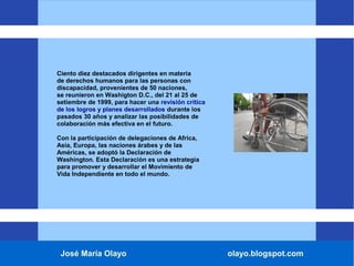 José María Olayo olayo.blogspot.com
Ciento diez destacados dirigentes en materia
de derechos humanos para las personas con
discapacidad, provenientes de 50 naciones,
se reunieron en Washigton D.C., del 21 al 25 de
setiembre de 1999, para hacer una revisión crítica
de los logros y planes desarrollados durante los
pasados 30 años y analizar las posibilidades de
colaboración más efectiva en el futuro.
Con la participación de delegaciones de Africa,
Asia, Europa, las naciones árabes y de las
Américas, se adoptó la Declaración de
Washington. Esta Declaración es una estrategia
para promover y desarrollar el Movimiento de
Vida Independiente en todo el mundo.
 