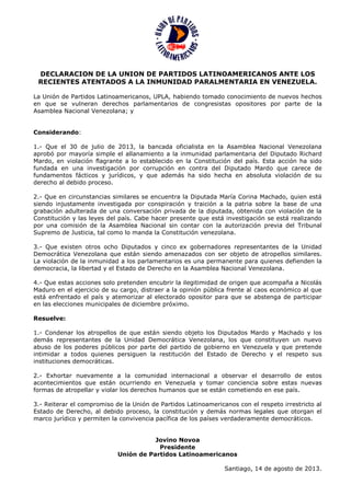 DECLARACION DE LA UNION DE PARTIDOS LATINOAMERICANOS ANTE LOS
RECIENTES ATENTADOS A LA INMUNIDAD PARALMENTARIA EN VENEZUELA.
La Unión de Partidos Latinoamericanos, UPLA, habiendo tomado conocimiento de nuevos hechos
en que se vulneran derechos parlamentarios de congresistas opositores por parte de la
Asamblea Nacional Venezolana; y
Considerando:
1.- Que el 30 de julio de 2013, la bancada oficialista en la Asamblea Nacional Venezolana
aprobó por mayoría simple el allanamiento a la inmunidad parlamentaria del Diputado Richard
Mardo, en violación flagrante a lo establecido en la Constitución del país. Esta acción ha sido
fundada en una investigación por corrupción en contra del Diputado Mardo que carece de
fundamentos fácticos y jurídicos, y que además ha sido hecha en absoluta violación de su
derecho al debido proceso.
2.- Que en circunstancias similares se encuentra la Diputada María Corina Machado, quien está
siendo injustamente investigada por conspiración y traición a la patria sobre la base de una
grabación adulterada de una conversación privada de la diputada, obtenida con violación de la
Constitución y las leyes del país. Cabe hacer presente que está investigación se está realizando
por una comisión de la Asamblea Nacional sin contar con la autorización previa del Tribunal
Supremo de Justicia, tal como lo manda la Constitución venezolana.
3.- Que existen otros ocho Diputados y cinco ex gobernadores representantes de la Unidad
Democrática Venezolana que están siendo amenazados con ser objeto de atropellos similares.
La violación de la inmunidad a los parlamentarios es una permanente para quienes defienden la
democracia, la libertad y el Estado de Derecho en la Asamblea Nacional Venezolana.
4.- Que estas acciones solo pretenden encubrir la ilegitimidad de origen que acompaña a Nicolás
Maduro en el ejercicio de su cargo, distraer a la opinión pública frente al caos económico al que
está enfrentado el país y atemorizar al electorado opositor para que se abstenga de participar
en las elecciones municipales de diciembre próximo.
Resuelve:
1.- Condenar los atropellos de que están siendo objeto los Diputados Mardo y Machado y los
demás representantes de la Unidad Democrática Venezolana, los que constituyen un nuevo
abuso de los poderes públicos por parte del partido de gobierno en Venezuela y que pretende
intimidar a todos quienes persiguen la restitución del Estado de Derecho y el respeto sus
instituciones democráticas.
2.- Exhortar nuevamente a la comunidad internacional a observar el desarrollo de estos
acontecimientos que están ocurriendo en Venezuela y tomar conciencia sobre estas nuevas
formas de atropellar y violar los derechos humanos que se están cometiendo en ese país.
3.- Reiterar el compromiso de la Unión de Partidos Latinoamericanos con el respeto irrestricto al
Estado de Derecho, al debido proceso, la constitución y demás normas legales que otorgan el
marco jurídico y permiten la convivencia pacífica de los países verdaderamente democráticos.
Jovino Novoa
Presidente
Unión de Partidos Latinoamericanos
Santiago, 14 de agosto de 2013.
 