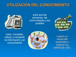 UTILIZACIÓN DEL CONOCIMIENTO Logren un desarrollo sostenible y mejoren su calidad de vida. crear, consultar, utilizar y compartir la información y el conocimiento para que las personas, las comunidades y los pueblos