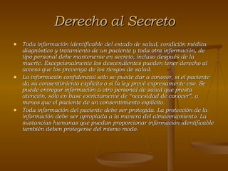 Derecho al Secreto Toda información identificable del estado de salud, condición médica diagnóstico y tratamiento de un paciente y toda otra información, de tipo personal debe mantenerse en secreto, incluso después de la muerte. Excepcionalmente los descendientes pueden tener derecho al acceso que los prevenga de los riesgos de salud. La información confidencial sólo se puede dar a conocer, si el paciente da su consentimiento explícito o si la ley prevé expresamente eso. Se puede entregar información a otro personal de salud que presta atención, sólo en base estrictamente de “necesidad de conocer”, a menos que el paciente de un consentimiento explícito. Toda información del paciente debe ser protegida. La protección de la información debe ser apropiada a la manera del almacenamiento. La sustancias humanas que puedan proporcionar información identificable también deben protegerse del mismo modo. 