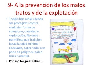 9- A la prevención de los malos tratos y de la explotación Tod@s l@s niñ@s deben ser protegidos contra cualquier forma de abandono, crueldad y explotación. No debe permitirse que trabajen hasta la edad mínima adecuada, sobre todo si se pone en peligro su salud física o mental. Por eso tengo el deber… 