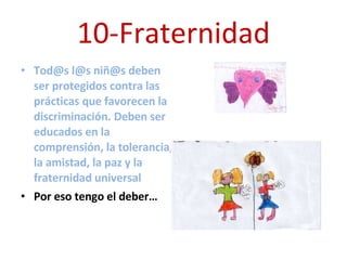 10-Fraternidad Tod@s l@s niñ@s deben ser protegidos contra las prácticas que favorecen la discriminación. Deben ser educados en la comprensión, la tolerancia, la amistad, la paz y la fraternidad universal Por eso tengo el deber… 