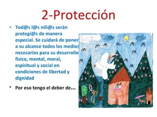 2-Protección Tod@s l@s niñ@s serán protegi@s de manera especial. Se cuidará de poner a su alcance todos los medios necesarios para su desarrollo físico, mental, moral, espiritual y social en condiciones de libertad y dignidad Por eso tengo el deber de … 