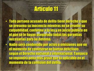 Artículo 11   Toda persona acusada de delito tiene derecho a que se presuma su inocencia mientras no se pruebe su culpabilidad, conforme a la ley y en juicio público en el que se le hayan asegurado todas las garantías necesarias para su defensa.  Nadie será condenado por actos u omisiones que en el momento de cometerse no fueron delictivos según el Derecho nacional o internacional. Tampoco se impondrá pena más grave que la aplicable en el momento de la comisión del delito. 