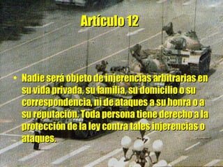 Artículo 12   Nadie será objeto de injerencias arbitrarias en su vida privada, su familia, su domicilio o su correspondencia, ni de ataques a su honra o a su reputación. Toda persona tiene derecho a la protección de la ley contra tales injerencias o ataques. 