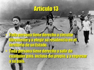 Artículo 13   Toda persona tiene derecho a circular libremente y a elegir su residencia en el territorio de un Estado.  Toda persona tiene derecho a salir de cualquier país, incluso del propio, y a regresar a su país. 