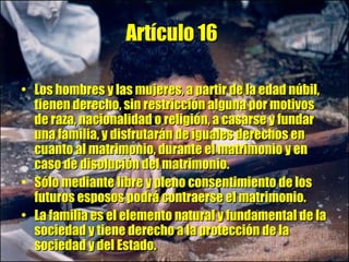 Artículo 16   Los hombres y las mujeres, a partir de la edad núbil, tienen derecho, sin restricción alguna por motivos de raza, nacionalidad o religión, a casarse y fundar una familia, y disfrutarán de iguales derechos en cuanto al matrimonio, durante el matrimonio y en caso de disolución del matrimonio.  Sólo mediante libre y pleno consentimiento de los futuros esposos podrá contraerse el matrimonio.  La familia es el elemento natural y fundamental de la sociedad y tiene derecho a la protección de la sociedad y del Estado. 