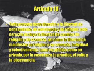 Artículo 18   Toda persona tiene derecho a la libertad de pensamiento, de conciencia y de religión; este derecho incluye la libertad de cambiar de religión o de creencia, así como la libertad de manifestar su religión o su creencia, individual y colectivamente, tanto en público como en privado, por la enseñanza, la práctica, el culto y la   observancia. 