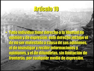 Artículo 19   Todo individuo tiene derecho a la libertad de opinión y de expresión; este derecho incluye el de no ser molestado a causa de sus opiniones, el de investigar y recibir informaciones y opiniones, y el de difundirlas, sin limitación de fronteras, por cualquier medio de expresión. 