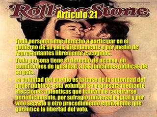 Artículo 21   Toda persona tiene derecho a participar en el gobierno de su país, directamente o por medio de representantes libremente escogidos.  Toda persona tiene el derecho de acceso, en condiciones de igualdad, a las funciones públicas de su país.  La voluntad del pueblo es la base de la autoridad del poder público; esta voluntad se expresará mediante elecciones auténticas que habrán de celebrarse periódicamente, por sufragio universal e igual y por voto secreto u otro procedimiento equivalente que garantice la libertad del voto. 