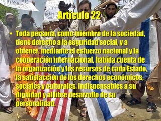 Artículo 22   Toda persona, como miembro de la sociedad, tiene derecho a la seguridad social, y a obtener, mediante el esfuerzo nacional y la cooperación internacional, habida cuenta de la organización y los recursos de cada Estado, la satisfacción de los derechos económicos, sociales y culturales, indispensables a su dignidad y al libre desarrollo de su personalidad. 