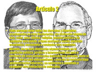Artículo 2   Toda persona tiene todos los derechos y libertades proclamados en esta Declaración, sin distinción alguna de raza, color, sexo, idioma, religión, opinión política o de cualquier otra índole, origen nacional o social, posición económica, nacimiento o cualquier otra condición.  Además, no se hará distinción alguna fundada en la condición política, jurídica o internacional del país o territorio de cuya jurisdicción dependa una persona, tanto si se trata de un país independiente, como de un territorio bajo administración fiduciaria, no autónomo o sometido a cualquier otra limitación de soberanía. 