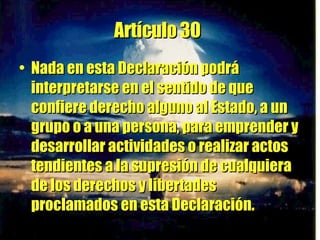 Artículo 30   Nada en esta Declaración podrá interpretarse en el sentido de que confiere derecho alguno al Estado, a un grupo o a una persona, para emprender y desarrollar actividades o realizar actos tendientes a la supresión de cualquiera de los derechos y libertades proclamados en esta Declaración. 