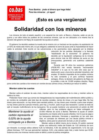 Para Bankia: ¡todo el dinero que haga falta!
                            Para los mineros: ¡ni agua!



                                     ¡Esto es una vergüenza!

         Solidaridad con los mineros
  Los mineros de todo el estado español, y en especial los de León, el Bierzo y Asturias, están en pie de
guerra y con ellos todos los pueblos de las comarcas mineras, que se ven abocados a la miseria tras la
decisión del gobierno de Rajoy de suspender las ayudas al carbón.

   El gobierno ha decidido acelerar la muerte de la minería con un hachazo en las ayudas a la explotación de
un 63% de media este mismo año, lo que obligará a adelantar el cierre de pozos ante la imposibilidad de hacer
viable la actividad. Este recorte en las subvenciones a los yacimientos viene agravado por la drástica
                                                        reducción de las partidas dedicadas a la llamada
                                                        "reactivación de la economía". El gobierno ha
                                                        decidido así la liquidación vertiginosa de la minería
                                                        para ahorrar más de 650 millones de euros en los
                                                        presupuestos, generando una auténtica catástrofe
                                                        social.
                                                            Durante casi 30 años los sucesivos gobiernos
                                                        (PSOE-PP) han venido llamando "reconversión
                                                        industrial" a lo que no ha sido otra cosa que la
                                                        destrucción pura y dura de la actividad industrial y del
                                                        empleo. El declive imparable de los pueblos mineros
                                                        ha sido constante y el paro continúa haciendo
                                                        estragos. Ahora, la decisión del gobierno de Rajoy da
                                                        la puntilla a más de 10.000 empleos directos. Rajoy
pone contra las cuerdas a los mineros en nombre de esa carrera cínica y frenética por reducir el déficit.

   Mienten sobre las cuentas

    Mienten sobre el carácter de esta crisis, mienten sobre los responsables de la crisis y mienten sobre la
salida a la crisis.
    Pretenden hacer creer que somos los trabajadores/as los responsables del multimillonario déficit público y
en nombre de combatirlo vale todo tipo de recortes sociales, cierres de minas y lo que haga falta. No hay
dinero para educación, no hay dinero para sanidad pública, no hay dinero para vivienda o para crear empleo,
no hay dinero para las cuencas mineras, pero hay ¡y mucho!, ¡todo el que sea necesario!, cuando se trata de
salir al rescate multimillonario de los banqueros. No se puede mantener una subvención al carbón de 650
                                          millones, pero no hay problema alguno en haber entregado ya
  Mantener la ayuda al                    23.500 millones de euros a Bankia. Mantener la ayuda al carbón
                                          representa una miseria ante la ayuda a Bankia. Con lo que se paga a
  carbón representa el                    los banqueros alemanes, franceses y españoles en tan solo seis
  0,02% de la ayuda                       días, en concepto de intereses por una deuda pública inmoral e
                                          ilegitima, sobra para la subvención de todo un año al carbón.
  entregada ya a Bankia                       Mienten sobre el déficit mismo de la minería. El carbón nacional
                                          recibe una retribución media del Estado de 1,82 céntimos de euro
por kilowatio; la energía eólica obtiene 4,29; la hidráulica, 4,38; las plantas de cogeneración, 5,12; las que
utilizan biomasa, 7,07; las que aprovechan residuos, 9,03; y las solares nada más y nada menos que 42,86.
Estamos ante una inmensa mentira sobre el déficit y sobre la política energética.
 