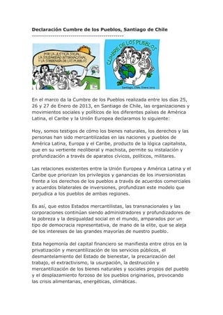 Declaración Cumbre de los Pueblos, Santiago de Chile
---------------------------------------------




En el marco da la Cumbre de los Pueblos realizada entre los días 25,
26 y 27 de Enero de 2013, en Santiago de Chile, las organizaciones y
movimientos sociales y políticos de los diferentes países de América
Latina, el Caribe y la Unión Europea declaramos lo siguiente:

Hoy, somos testigos de cómo los bienes naturales, los derechos y las
personas han sido mercantilizadas en las naciones y pueblos de
América Latina, Europa y el Caribe, producto de la lógica capitalista,
que en su vertiente neoliberal y machista, permite su instalación y
profundización a través de aparatos cívicos, políticos, militares.

Las relaciones existentes entre la Unión Europea y América Latina y el
Caribe que priorizan los privilegios y ganancias de los inversionistas
frente a los derechos de los pueblos a través de acuerdos comerciales
y acuerdos bilaterales de inversiones, profundizan este modelo que
perjudica a los pueblos de ambas regiones.

Es así, que estos Estados mercantilistas, las transnacionales y las
corporaciones continúan siendo administradores y profundizadores de
la pobreza y la desigualdad social en el mundo, amparados por un
tipo de democracia representativa, de mano de la elite, que se aleja
de los intereses de las grandes mayorías de nuestro pueblo.

Esta hegemonía del capital financiero se manifiesta entre otros en la
privatización y mercantilización de los servicios públicos, el
desmantelamiento del Estado de bienestar, la precarización del
trabajo, el extractivismo, la usurpación, la destrucción y
mercantilización de los bienes naturales y sociales propios del pueblo
y el desplazamiento forzoso de los pueblos originarios, provocando
las crisis alimentarias, energéticas, climáticas.
 