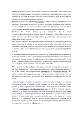 Implica, en adición al sector salud, todos los sectores relacionados a los aspectos del
desarrollo de los países y las comunidades, en particular los sectores de agricultura, cría,
alimentación, industria, comercios, viviendas, comunicaciones y otros; demandando los
esfuerzos coordinados de todos esos sectores.
Requiere y promueve el máximo de autoestima social e individual, y la participación en la
planeación, organización, operación y control de la atención primaria de salud, haciendo
un uso completo de los recursos locales y nacionales disponibles; para este fin se
promocionará la adecuada educación y aumento de la participación ciudadana.
Confía en los niveles locales y los trabajadores de la salud,
incluyendo médicos, enfermeros, parteros, médicos auxiliares y trabajadores comunitarios,
unidos en un equipo bien entrenado técnica y socialmente para responder a las
necesidades de la comunidad.
VIII Todos los gobiernos deberían formular políticas nacionales, estrategias y planes de
acción para iniciar y sostener la atención primaria de salud como parte de un amplio
sistema nacional de salud y en coordinación con otros sectores. Para esto será necesario
un ejercicio político que movilice los recursos del país y use los recursos externos de forma
racional.
IX Todos los países deberían colaborar en el espíritu de sociedad y servicio para asegurar
la atención primaria de salud para todas las personas del mundo tomando en cuenta que
el logro de la salud por persona en algún país directamente beneficiará a todos los demás
países. En este contexto la junta OMS/UNICEF informó que la atención primaria constituye
una base sólida para el desarrollo futuro alrededor del mundo.
X Un aceptable nivel de salud para todas las personas del mundo podía lograrse para el
año 2000 si se extendía y mejoraba el uso de recursos a nivel mundial para la salud, en
vez de ser utilizada en la adquisición de armamentos y en los conflictos militares. Una
política genuina de independencia, paz y desarme podía y debía liberar recursos
adicionales que bien podían ser utilizados en la aceleración del desarrollo económico y
social.
La Conferencia pidió por acciones nacionales e internacionales urgentes para el desarrollo
e implementación de la atención primaria de salud. Ella urgió a los gobiernos, OMS y
UNICEF, y otras organizaciones internacionales tanto agencias multilaterales como
bilaterales, organizaciones no gubernamentales, agencias de financiamiento, todos los
trabajadores de la salud y la comunidad internacional para apoyar a comités nacionales e
internacionales de atención primaria mediante la apertura de canales para el soporte
técnico y financiero que fuera necesario, particularmente en los países en vías de
desarrollo. La Conferencia pidió a todos los antes mencionados, colaborar en la
introducción, desarrollo y mantenimiento de la atención primaria de salud en concordancia
con el espíritu y contenido de la Declaración.
 