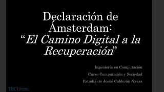 Declaración de
Ámsterdam:
“El Camino Digital a la
Recuperación”
Ingeniería en Computación
Curso Computación y Sociedad
Estudiante Josué Calderón Navas
 